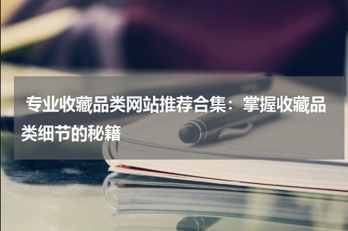  专业收藏品类网站推荐合集：掌握收藏品类细节的秘籍