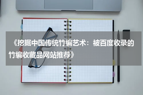  《挖掘中国传统竹编艺术：被百度收录的竹编收藏品网站推荐》
