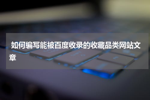  如何编写能被百度收录的收藏品类网站文章