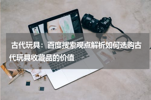  古代玩具：百度搜索观点解析如何选购古代玩具收藏品的价值