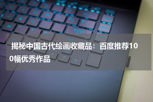  揭秘中国古代绘画收藏品：百度推荐100幅优秀作品