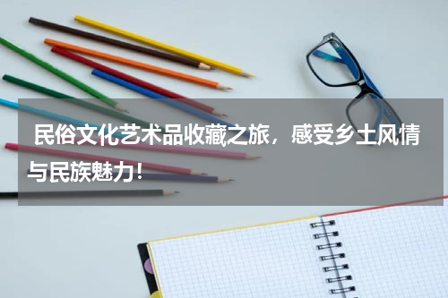  民俗文化艺术品收藏之旅，感受乡土风情与民族魅力！