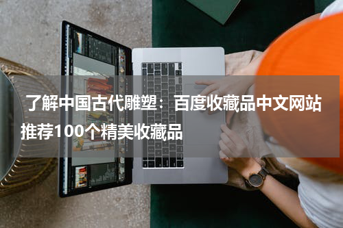  了解中国古代雕塑：百度收藏品中文网站推荐100个精美收藏品