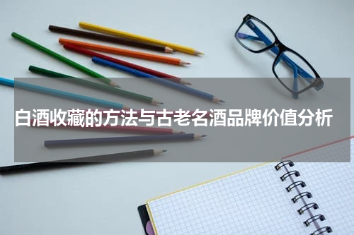  白酒收藏的方法与古老名酒品牌价值分析