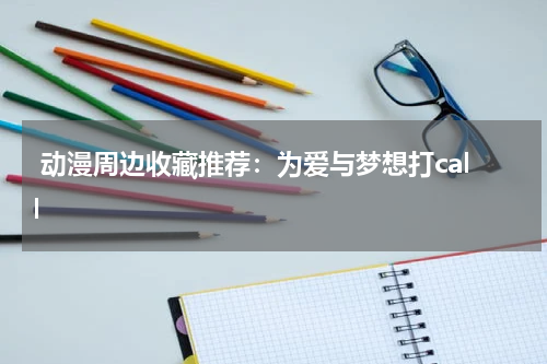  动漫周边收藏推荐：为爱与梦想打call
