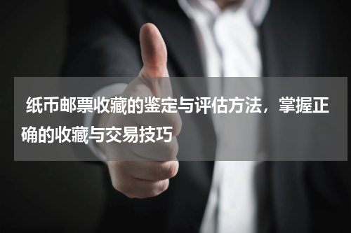  纸币邮票收藏的鉴定与评估方法，掌握正确的收藏与交易技巧