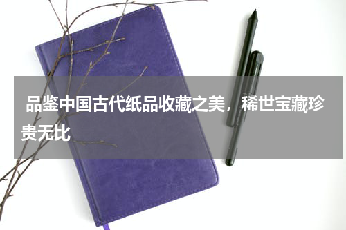  品鉴中国古代纸品收藏之美，稀世宝藏珍贵无比