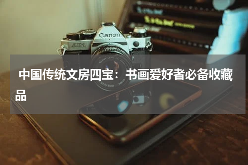  中国传统文房四宝：书画爱好者必备收藏品