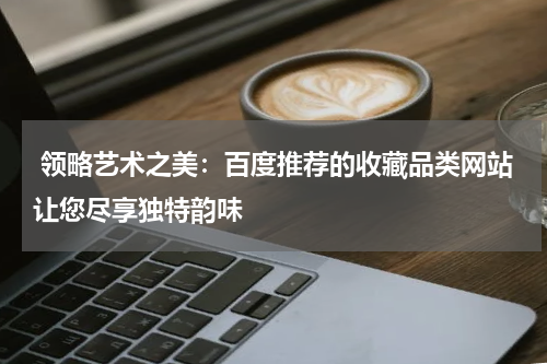  领略艺术之美：百度推荐的收藏品类网站让您尽享独特韵味