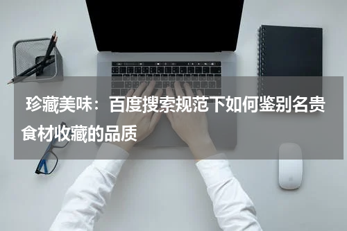  珍藏美味：百度搜索规范下如何鉴别名贵食材收藏的品质