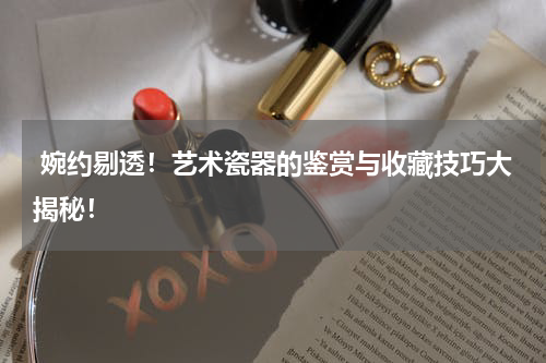  婉约剔透！艺术瓷器的鉴赏与收藏技巧大揭秘！