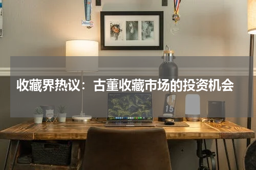  收藏界热议：古董收藏市场的投资机会