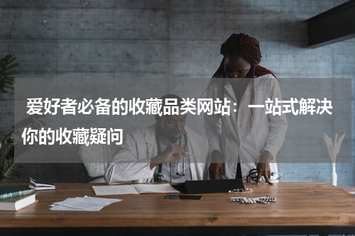  爱好者必备的收藏品类网站：一站式解决你的收藏疑问