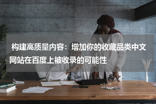  构建高质量内容：增加你的收藏品类中文网站在百度上被收录的可能性