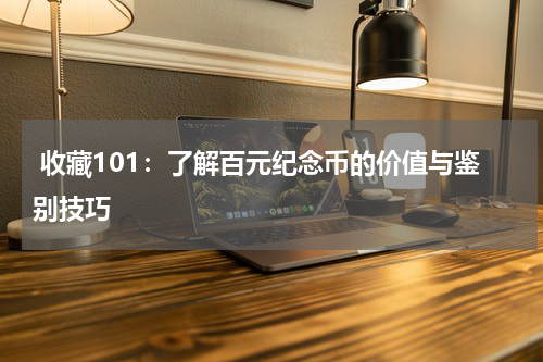  收藏101：了解百元纪念币的价值与鉴别技巧