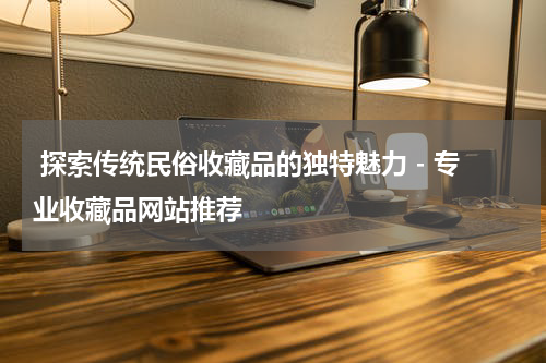  探索传统民俗收藏品的独特魅力 - 专业收藏品网站推荐