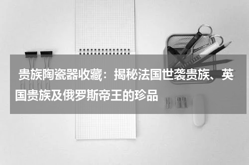  贵族陶瓷器收藏：揭秘法国世袭贵族、英国贵族及俄罗斯帝王的珍品