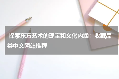  探索东方艺术的瑰宝和文化内涵：收藏品类中文网站推荐