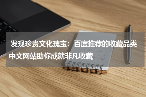  发现珍贵文化瑰宝：百度推荐的收藏品类中文网站助你成就非凡收藏