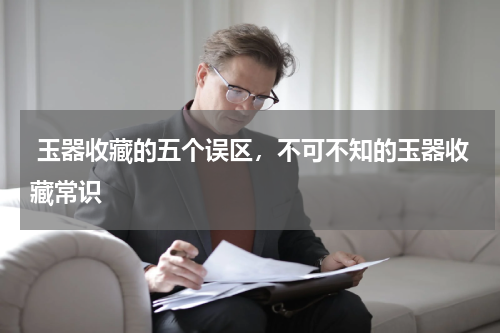 玉器收藏的五个误区，不可不知的玉器收藏常识