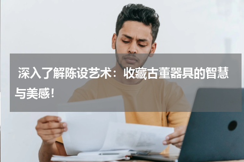  深入了解陈设艺术：收藏古董器具的智慧与美感！