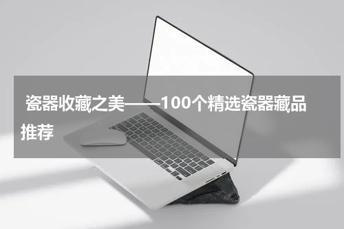  瓷器收藏之美——100个精选瓷器藏品推荐