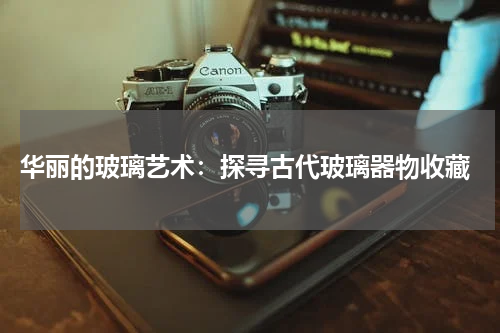  华丽的玻璃艺术：探寻古代玻璃器物收藏