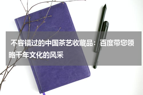  不容错过的中国茶艺收藏品：百度带您领略千年文化的风采