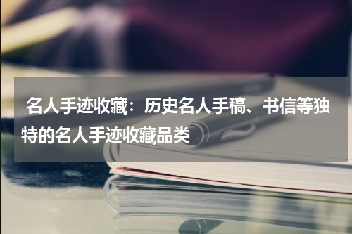  名人手迹收藏：历史名人手稿、书信等独特的名人手迹收藏品类