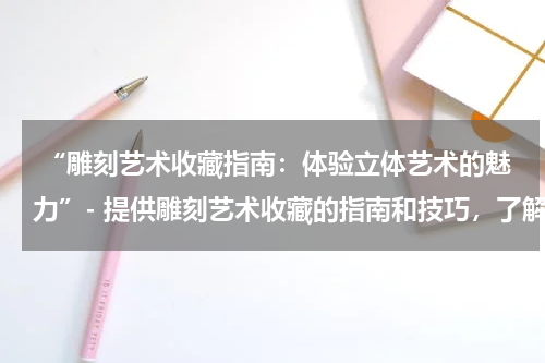  “雕刻艺术收藏指南：体验立体艺术的魅力”- 提供雕刻艺术收藏的指南和技巧，了解不同类型的雕刻艺术作品。