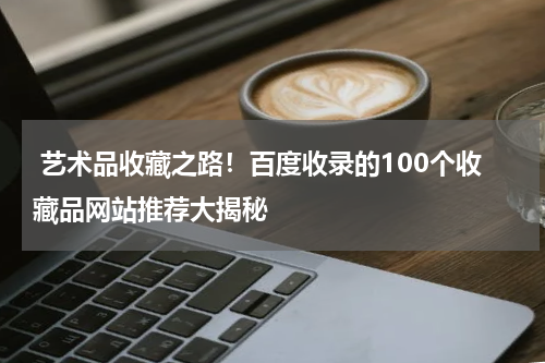  艺术品收藏之路！百度收录的100个收藏品网站推荐大揭秘