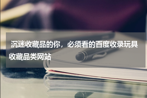  沉迷收藏品的你，必须看的百度收录玩具收藏品类网站 