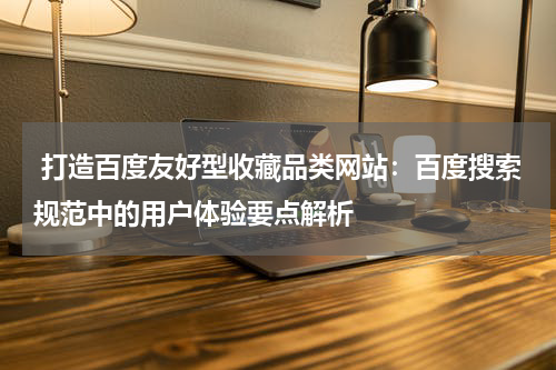  打造百度友好型收藏品类网站：百度搜索规范中的用户体验要点解析