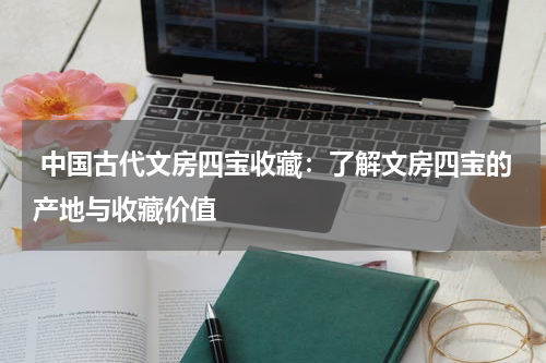  中国古代文房四宝收藏：了解文房四宝的产地与收藏价值