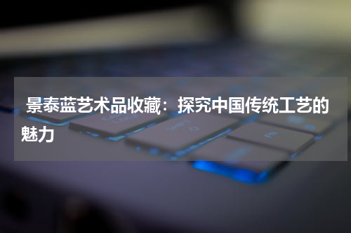  景泰蓝艺术品收藏：探究中国传统工艺的魅力