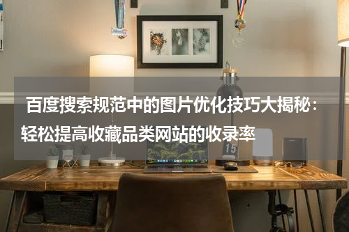  百度搜索规范中的图片优化技巧大揭秘：轻松提高收藏品类网站的收录率