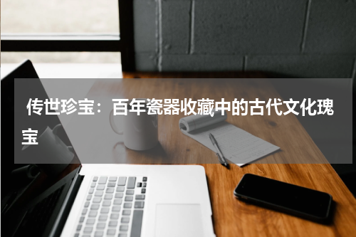  传世珍宝：百年瓷器收藏中的古代文化瑰宝