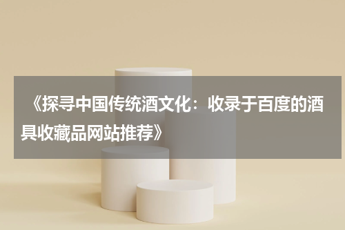  《探寻中国传统酒文化：收录于百度的酒具收藏品网站推荐》