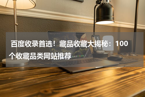 百度收录首选！藏品收藏大揭秘：100个收藏品类网站推荐