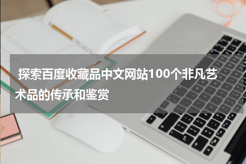  探索百度收藏品中文网站100个非凡艺术品的传承和鉴赏