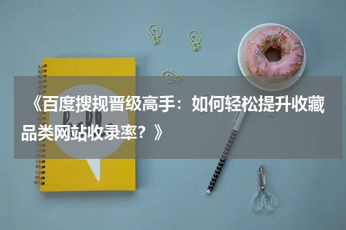  《百度搜规晋级高手：如何轻松提升收藏品类网站收录率？》