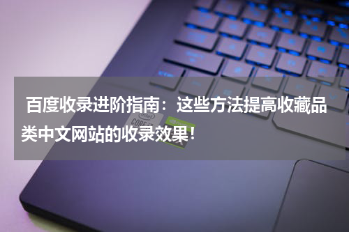  百度收录进阶指南：这些方法提高收藏品类中文网站的收录效果！