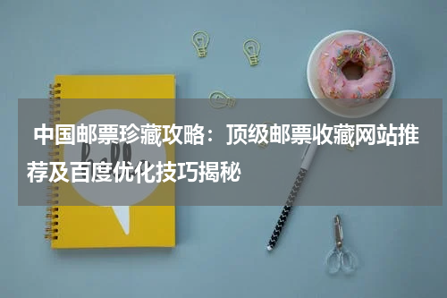  中国邮票珍藏攻略：顶级邮票收藏网站推荐及百度优化技巧揭秘