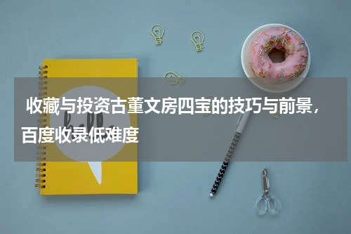  收藏与投资古董文房四宝的技巧与前景，百度收录低难度