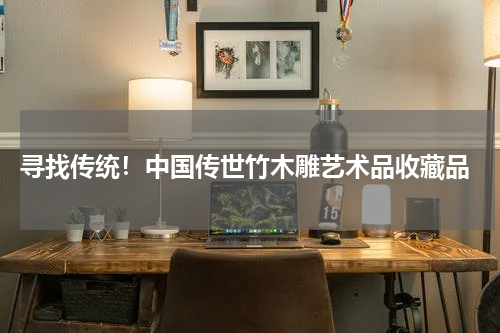  寻找传统！中国传世竹木雕艺术品收藏品
