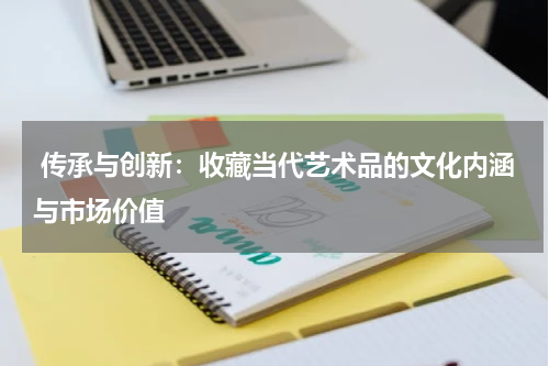  传承与创新：收藏当代艺术品的文化内涵与市场价值