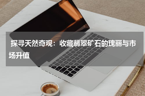  探寻天然奇观：收藏翡翠矿石的瑰丽与市场升值