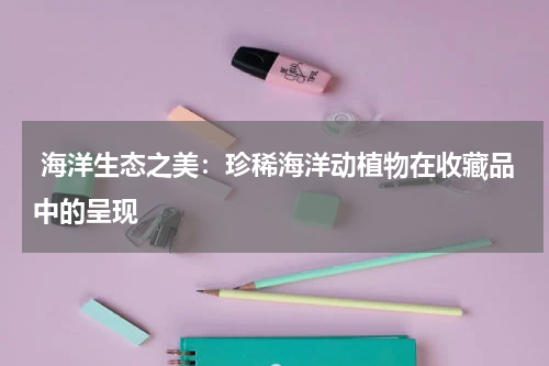  海洋生态之美：珍稀海洋动植物在收藏品中的呈现
