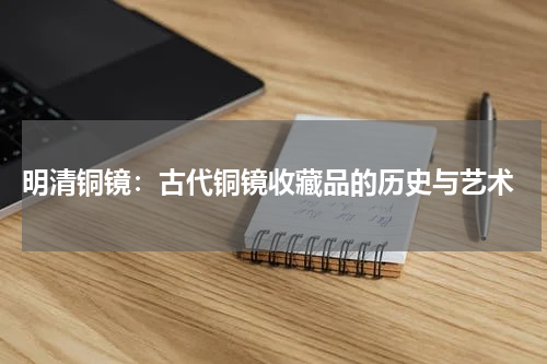  明清铜镜：古代铜镜收藏品的历史与艺术