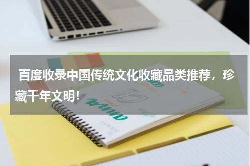  百度收录中国传统文化收藏品类推荐，珍藏千年文明！